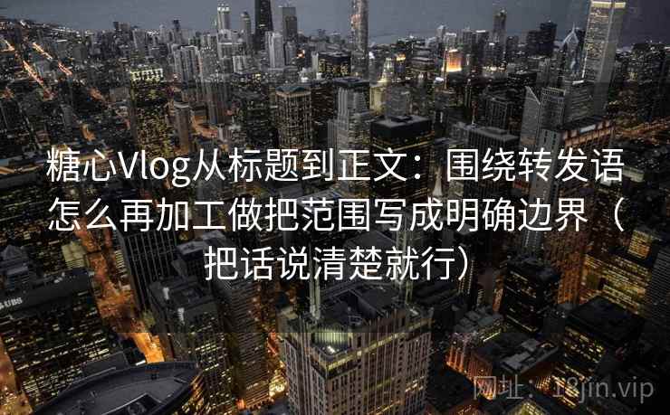糖心Vlog从标题到正文：围绕转发语怎么再加工做把范围写成明确边界（把话说清楚就行）