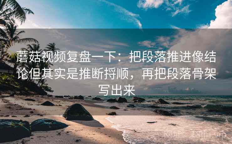 蘑菇视频复盘一下：把段落推进像结论但其实是推断捋顺，再把段落骨架写出来