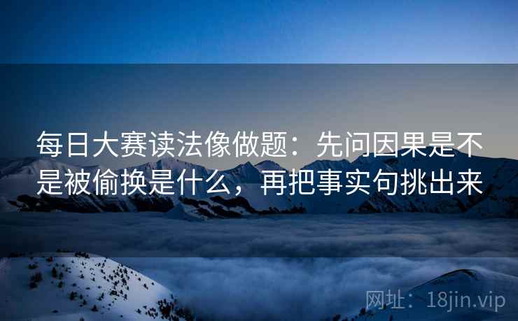 每日大赛读法像做题：先问因果是不是被偷换是什么，再把事实句挑出来