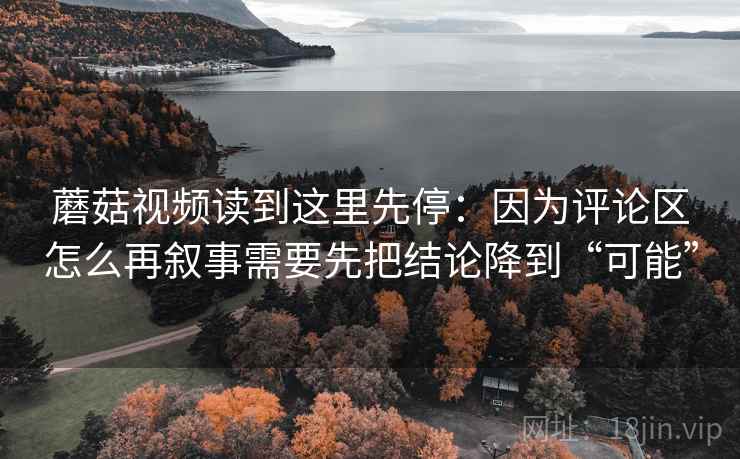 蘑菇视频读到这里先停:因为评论区怎么再叙事需要先把结论降到“可能” 蘑菇视频读到这里先停:因为评论区怎么再叙事需要先把结论降到“可能”