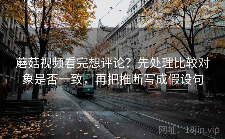 蘑菇视频看完想评论？先处理比较对象是否一致，再把推断写成假设句