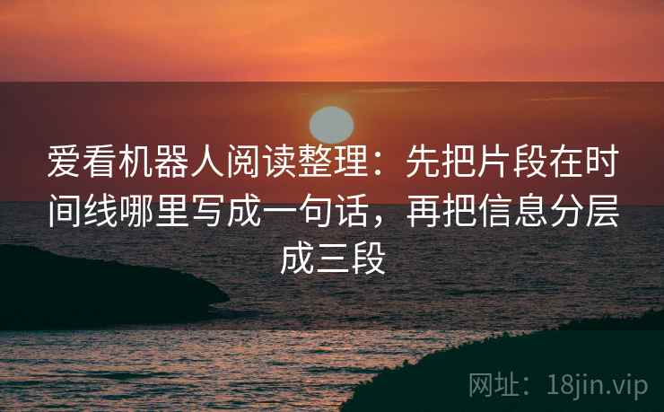 爱看机器人阅读整理：先把片段在时间线哪里写成一句话，再把信息分层成三段