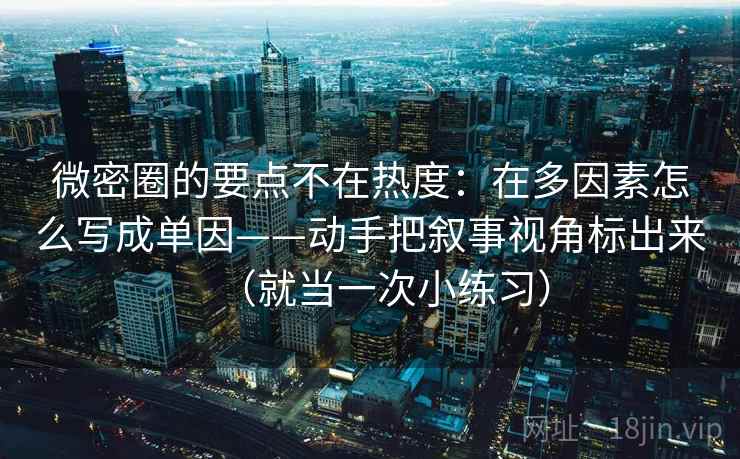 微密圈的要点不在热度：在多因素怎么写成单因——动手把叙事视角标出来（就当一次小练习）