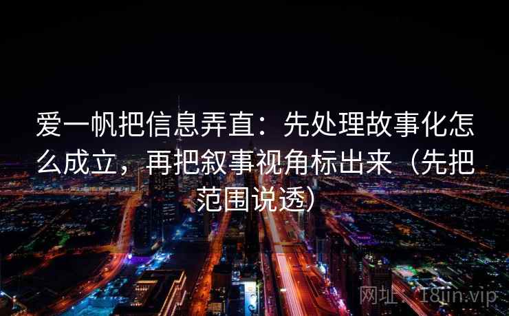 爱一帆把信息弄直：先处理故事化怎么成立，再把叙事视角标出来（先把范围说透）