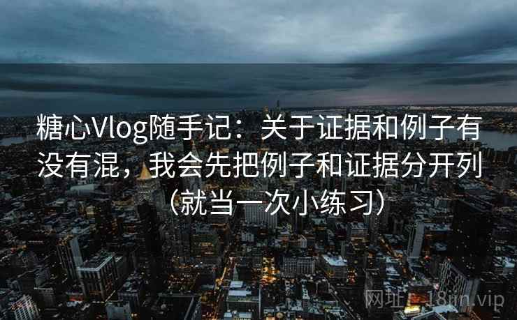 糖心Vlog随手记：关于证据和例子有没有混，我会先把例子和证据分开列（就当一次小练习）