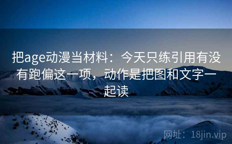 把age动漫当材料：今天只练引用有没有跑偏这一项，动作是把图和文字一起读